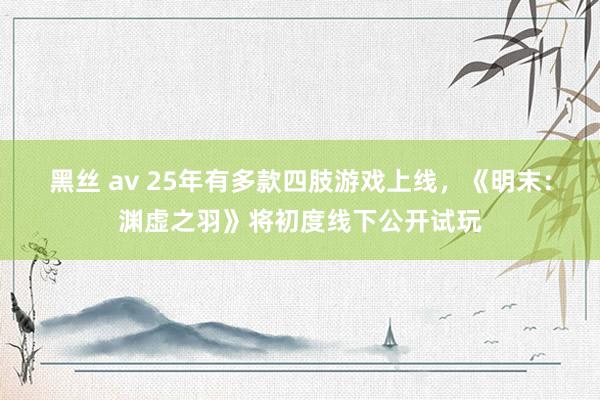 黑丝 av 25年有多款四肢游戏上线，《明末：渊虚之羽》将初度线下公开试玩