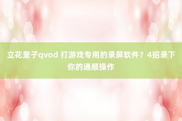 立花里子qvod 打游戏专用的录屏软件？4招录下你的通顺操作