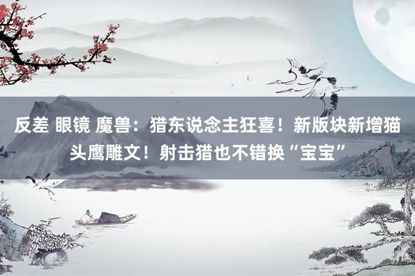 反差 眼镜 魔兽：猎东说念主狂喜！新版块新增猫头鹰雕文！射击猎也不错换“宝宝”