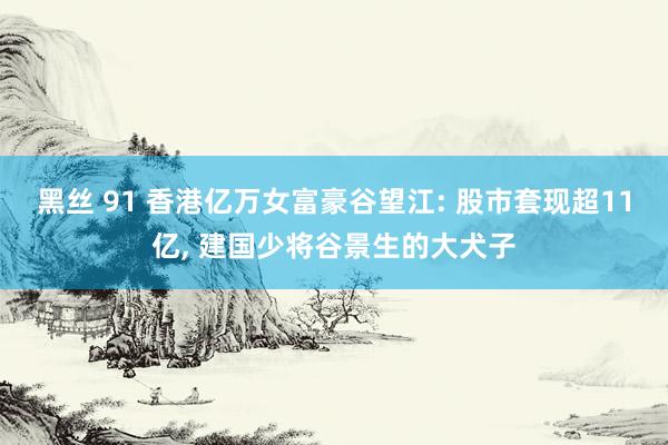 黑丝 91 香港亿万女富豪谷望江: 股市套现超11亿， 建国少将谷景生的大犬子