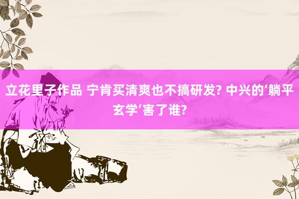 立花里子作品 宁肯买清爽也不搞研发? 中兴的‘躺平玄学’害了谁?