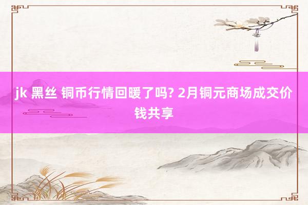 jk 黑丝 铜币行情回暖了吗? 2月铜元商场成交价钱共享