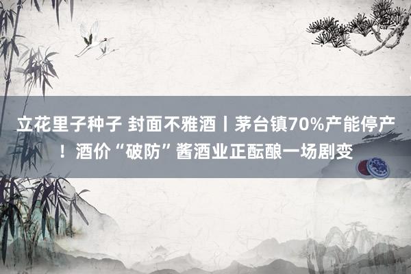立花里子种子 封面不雅酒丨茅台镇70%产能停产！酒价“破防”酱酒业正酝酿一场剧变