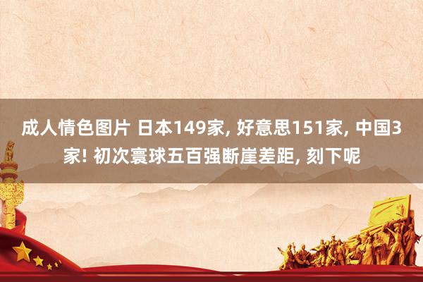 成人情色图片 日本149家， 好意思151家， 中国3家! 初次寰球五百强断崖差距， 刻下呢
