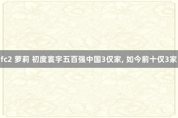 fc2 萝莉 初度寰宇五百强中国3仅家， 如今前十仅3家