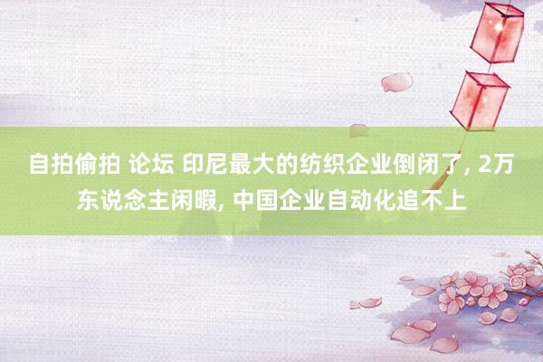 自拍偷拍 论坛 印尼最大的纺织企业倒闭了， 2万东说念主闲暇， 中国企业自动化追不上