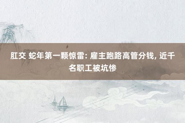 肛交 蛇年第一颗惊雷: 雇主跑路高管分钱， 近千名职工被坑惨