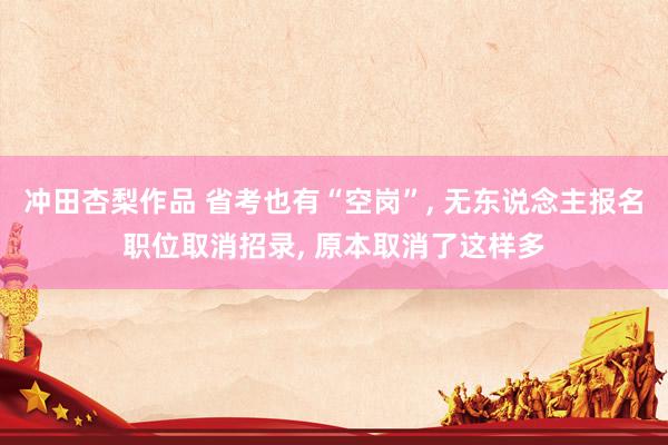 冲田杏梨作品 省考也有“空岗”， 无东说念主报名职位取消招录， 原本取消了这样多