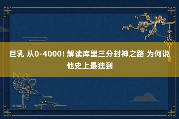巨乳 从0-4000! 解读库里三分封神之路 为何说他史上最独到