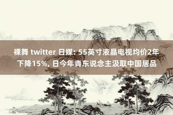 裸舞 twitter 日媒: 55英寸液晶电视均价2年下降15%， 日今年青东说念主汲取中国居品