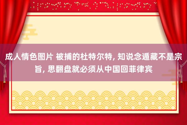 成人情色图片 被捕的杜特尔特， 知说念遁藏不是宗旨， 思翻盘就必须从中国回菲律宾