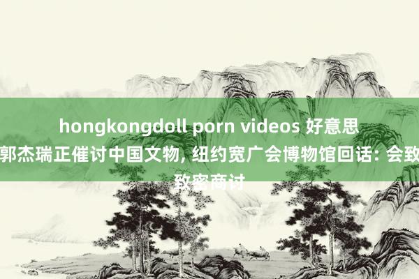 hongkongdoll porn videos 好意思国网红郭杰瑞正催讨中国文物， 纽约宽广会博物馆回话: 会致密商讨