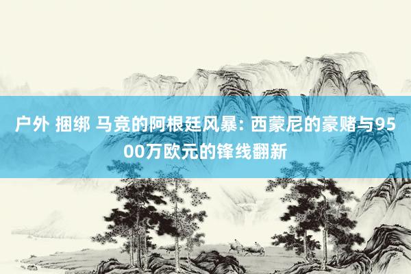 户外 捆绑 马竞的阿根廷风暴: 西蒙尼的豪赌与9500万欧元的锋线翻新