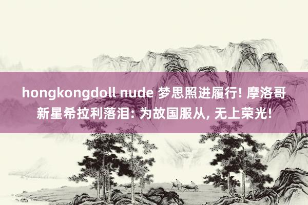 hongkongdoll nude 梦思照进履行! 摩洛哥新星希拉利落泪: 为故国服从， 无上荣光!