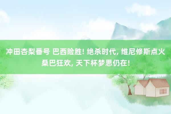 冲田杏梨番号 巴西险胜! 绝杀时代， 维尼修斯点火桑巴狂欢， 天下杯梦思仍在!