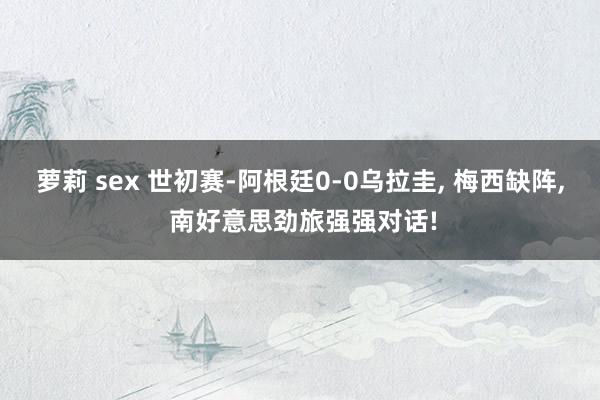 萝莉 sex 世初赛-阿根廷0-0乌拉圭， 梅西缺阵， 南好意思劲旅强强对话!
