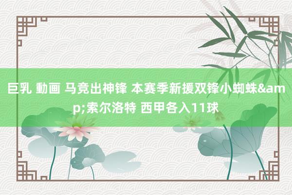 巨乳 動画 马竞出神锋 本赛季新援双锋小蜘蛛&索尔洛特 西甲各入11球