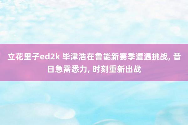 立花里子ed2k 毕津浩在鲁能新赛季遭遇挑战， 昔日急需悉力， 时刻重新出战