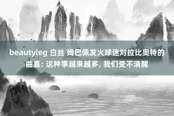 beautyleg 白丝 姆巴佩发火球迷对拉比奥特的曲直: 这种事越来越多， 我们受不清醒