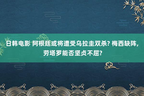 日韩电影 阿根廷或将遭受乌拉圭双杀? 梅西缺阵， 劳塔罗能否坚贞不屈?