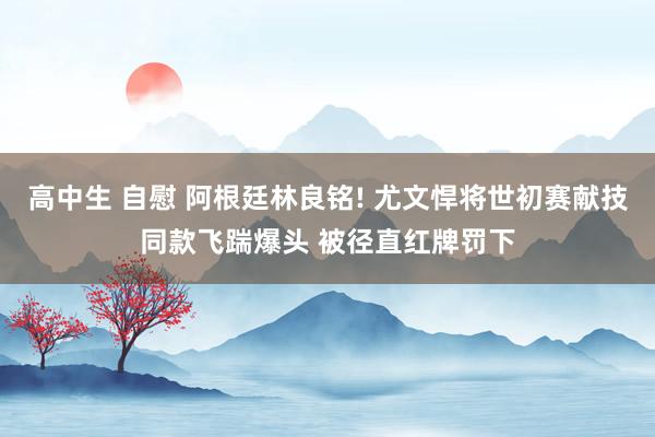 高中生 自慰 阿根廷林良铭! 尤文悍将世初赛献技同款飞踹爆头 被径直红牌罚下