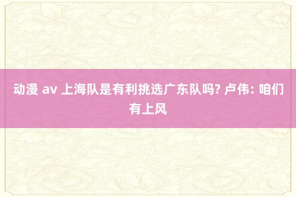 动漫 av 上海队是有利挑选广东队吗? 卢伟: 咱们有上风