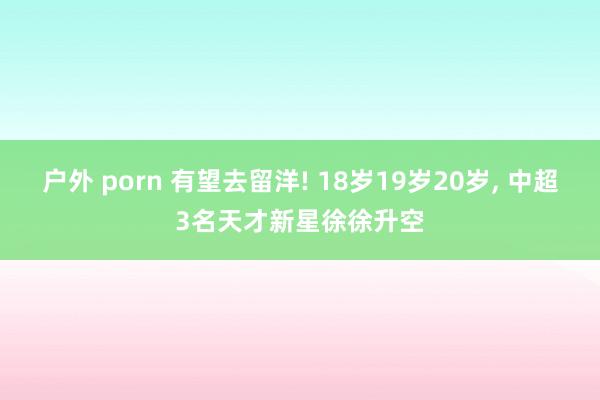 户外 porn 有望去留洋! 18岁19岁20岁， 中超3名天才新星徐徐升空