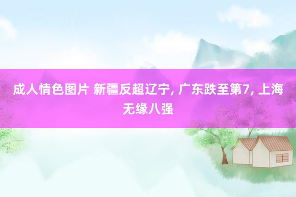 成人情色图片 新疆反超辽宁， 广东跌至第7， 上海无缘八强