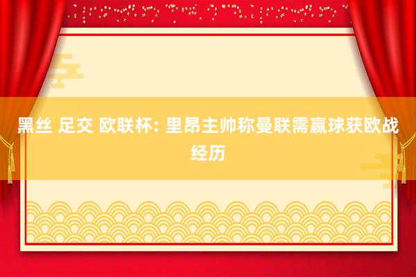 黑丝 足交 欧联杯: 里昂主帅称曼联需赢球获欧战经历