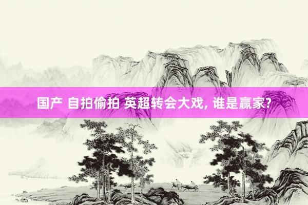 国产 自拍偷拍 英超转会大戏， 谁是赢家?