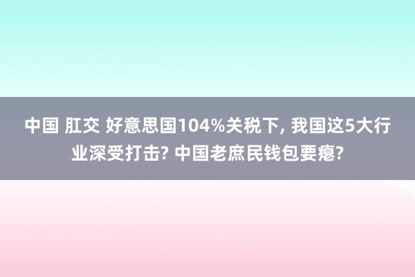 中国 肛交 好意思国104%关税下， 我国这5大行业深受打击? 中国老庶民钱包要瘪?