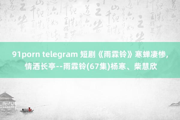 91porn telegram 短剧《雨霖铃》寒蝉凄惨， 情洒长亭--雨霖铃(67集)杨寒、柴慧欣