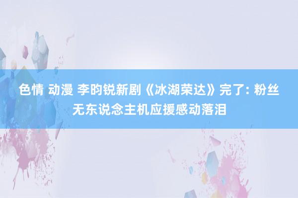 色情 动漫 李昀锐新剧《冰湖荣达》完了: 粉丝无东说念主机应援感动落泪