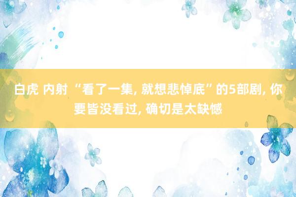 白虎 内射 “看了一集， 就想悲悼底”的5部剧， 你要皆没看过， 确切是太缺憾