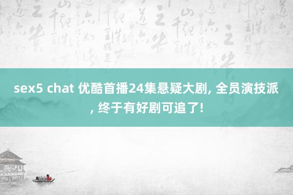 sex5 chat 优酷首播24集悬疑大剧， 全员演技派， 终于有好剧可追了!