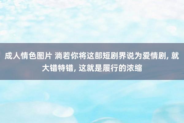 成人情色图片 淌若你将这部短剧界说为爱情剧， 就大错特错， 这就是履行的浓缩