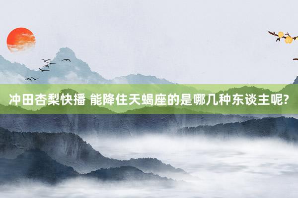 冲田杏梨快播 能降住天蝎座的是哪几种东谈主呢?