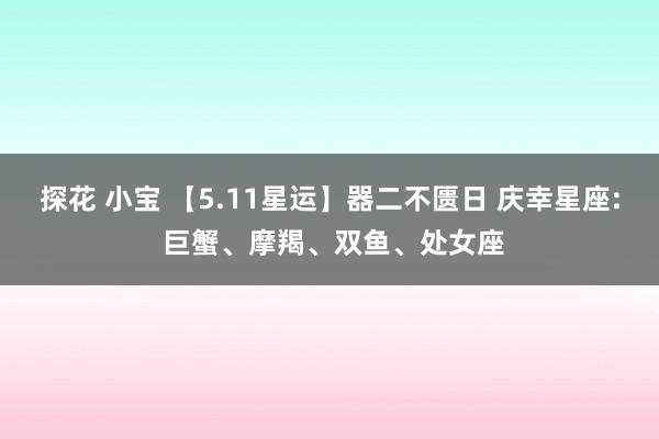 探花 小宝 【5.11星运】器二不匮日 庆幸星座: 巨蟹、摩羯、双鱼、处女座