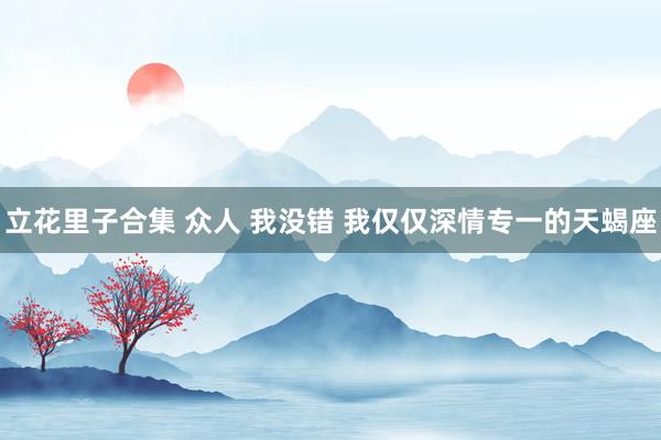 立花里子合集 众人 我没错 我仅仅深情专一的天蝎座