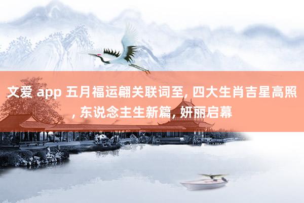 文爱 app 五月福运翩关联词至， 四大生肖吉星高照， 东说念主生新篇， 妍丽启幕