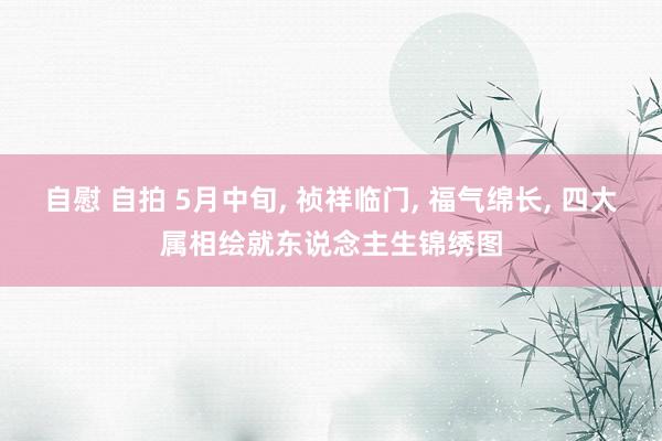 自慰 自拍 5月中旬， 祯祥临门， 福气绵长， 四大属相绘就东说念主生锦绣图