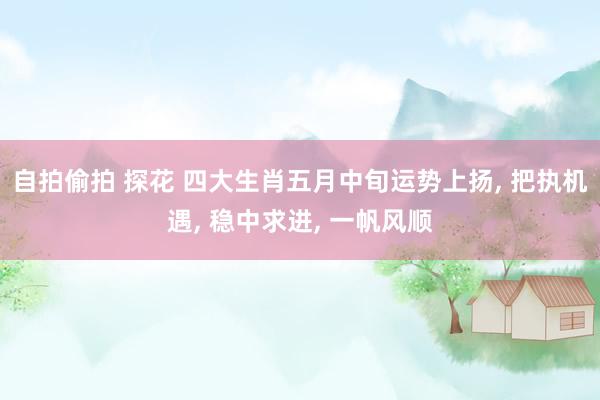 自拍偷拍 探花 四大生肖五月中旬运势上扬， 把执机遇， 稳中求进， 一帆风顺