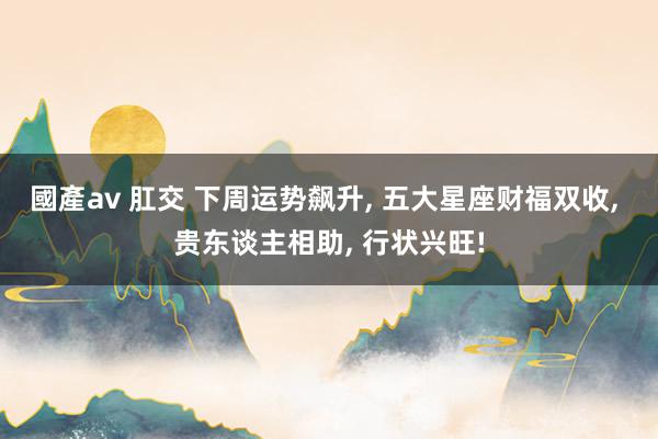 國產av 肛交 下周运势飙升， 五大星座财福双收， 贵东谈主相助， 行状兴旺!