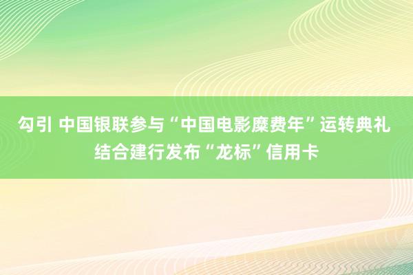 勾引 中国银联参与“中国电影糜费年”运转典礼 结合建行发布“龙标”信用卡