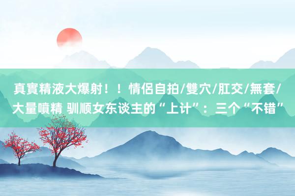 真實精液大爆射！！情侶自拍/雙穴/肛交/無套/大量噴精 驯顺女东谈主的“上计”：三个“不错”