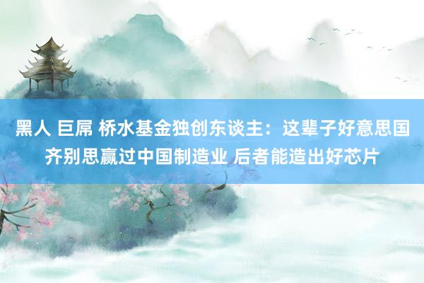 黑人 巨屌 桥水基金独创东谈主：这辈子好意思国齐别思赢过中国制造业 后者能造出好芯片