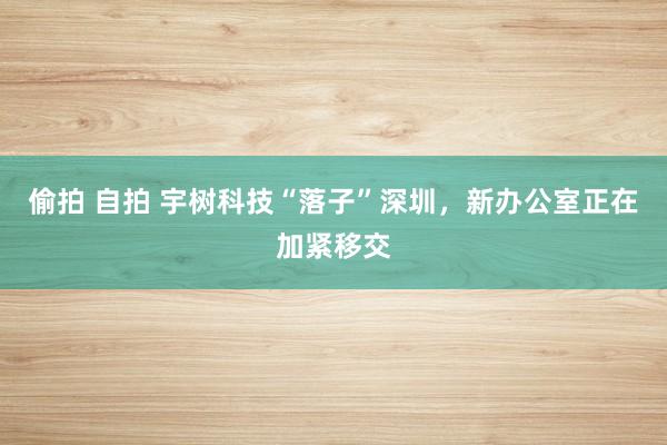 偷拍 自拍 宇树科技“落子”深圳，新办公室正在加紧移交