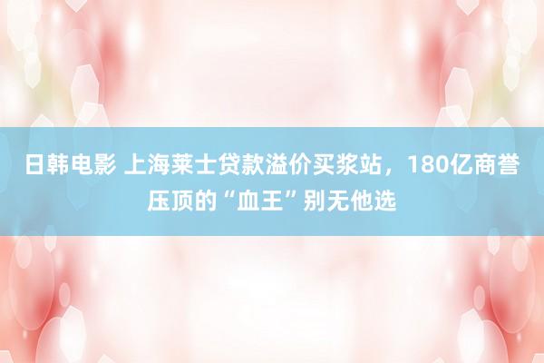 日韩电影 上海莱士贷款溢价买浆站，180亿商誉压顶的“血王”别无他选